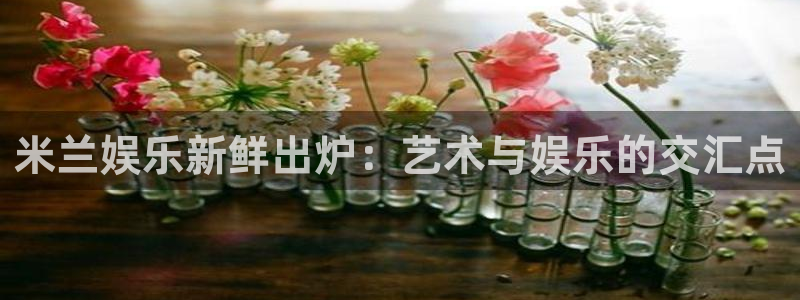 尊龙凯时娱乐：米兰娱乐新鲜出炉：艺术与娱乐的交汇点