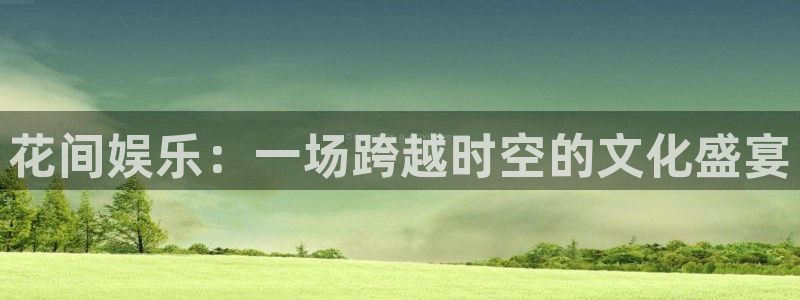 尊龙凯时人生就是博首页：花间娱乐：一场跨越时空的文化盛宴
