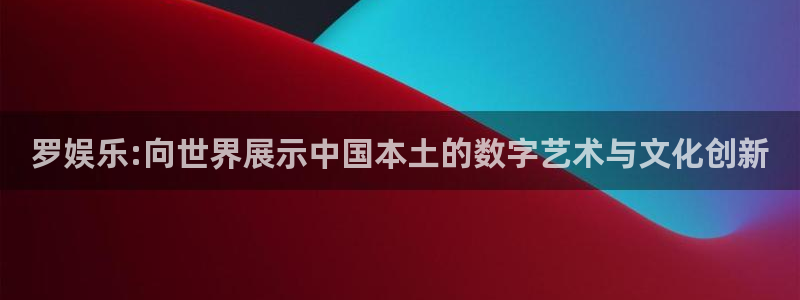 尊龙凯时人生就是博：罗娱乐:向世界展示中国本土的数字艺术与文化创新