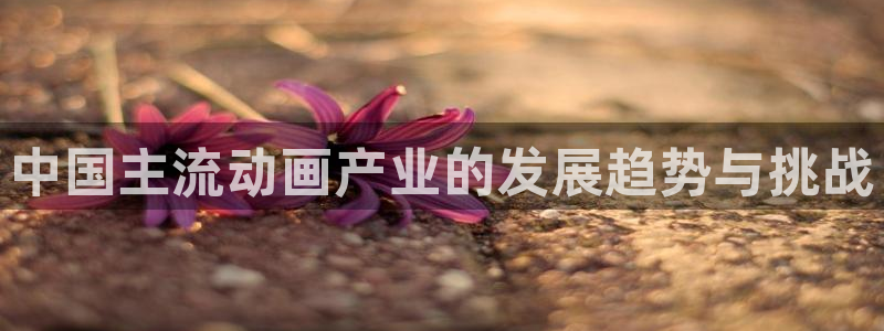 尊龙凯时中国官网：中国主流动画产业的发展趋势与挑战